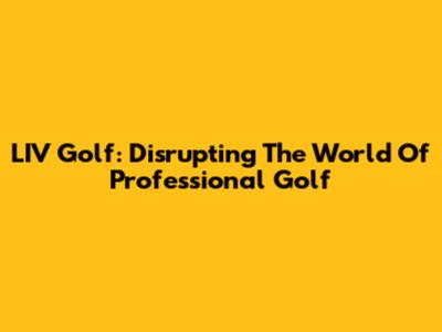 LIV Golf: Disrupting The World Of Professional Golf