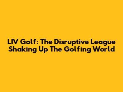 LIV Golf: The Disruptive League Shaking Up The Golfing World