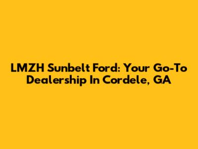 LMZH Sunbelt Ford: Your Go-To Dealership In Cordele, GA