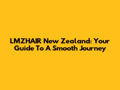 LMZHAIR New Zealand: Your Guide To A Smooth Journey