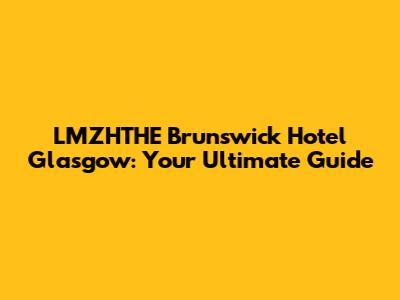 LMZHTHE Brunswick Hotel Glasgow: Your Ultimate Guide