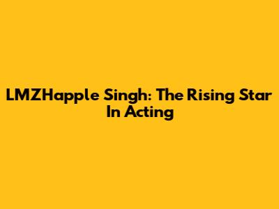 LMZHapple Singh: The Rising Star In Acting