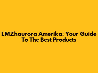 LMZhaurora Amerika: Your Guide To The Best Products