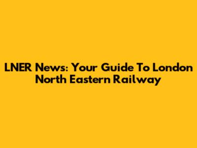 LNER News: Your Guide To London North Eastern Railway