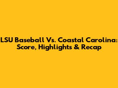 LSU Baseball Vs. Coastal Carolina: Score, Highlights & Recap