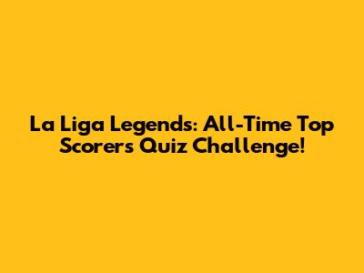 La Liga Legends: All-Time Top Scorers Quiz Challenge!