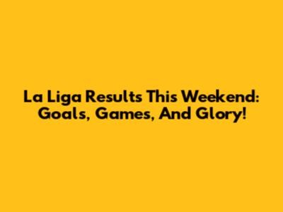La Liga Results This Weekend: Goals, Games, And Glory!