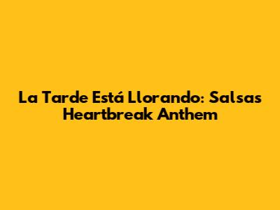 La Tarde Está Llorando: Salsa's Heartbreak Anthem