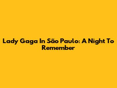 Lady Gaga In São Paulo: A Night To Remember