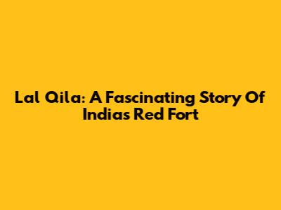 Lal Qila: A Fascinating Story Of India's Red Fort