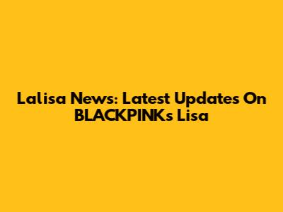 Lalisa News: Latest Updates On BLACKPINK's Lisa