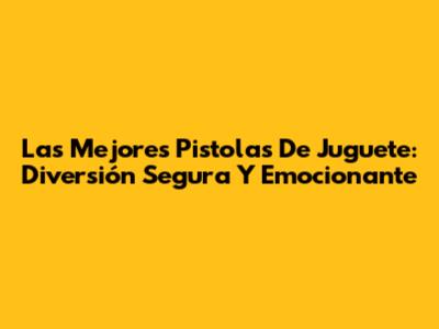 Las Mejores Pistolas De Juguete: Diversión Segura Y Emocionante