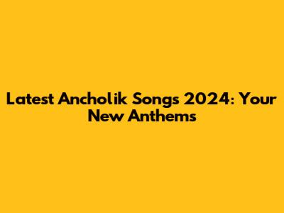 Latest Ancholik Songs 2024: Your New Anthems