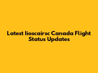 Latest Iioscairsc Canada Flight Status Updates
