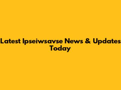Latest Ipseiwsavse News & Updates Today
