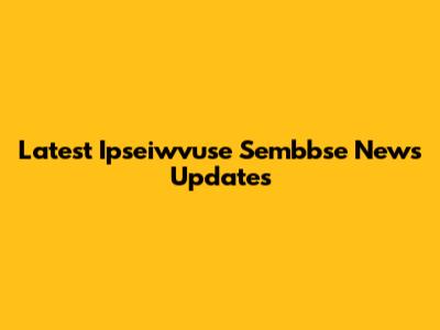 Latest Ipseiwvuse Sembbse News Updates