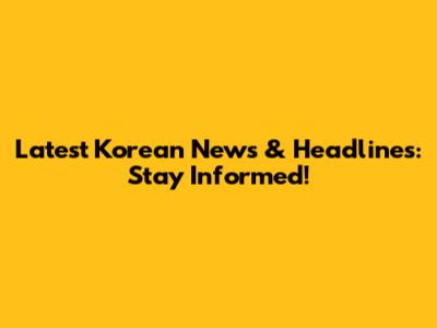 Latest Korean News & Headlines: Stay Informed!