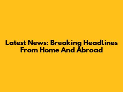 Latest News: Breaking Headlines From Home And Abroad