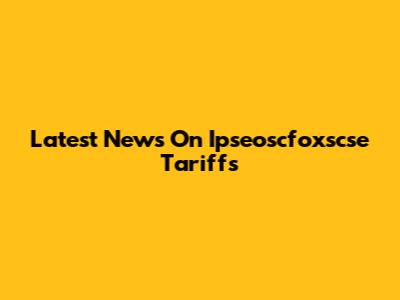 Latest News On Ipseoscfoxscse Tariffs