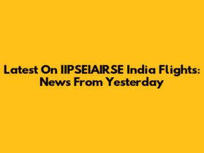 Latest On IIPSEIAIRSE India Flights: News From Yesterday