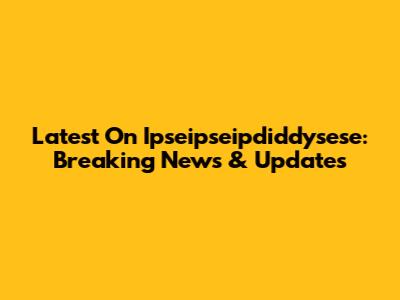 Latest On Ipseipseipdiddysese: Breaking News & Updates