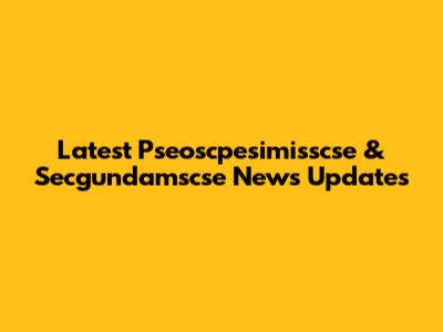 Latest Pseoscpesimisscse & Secgundamscse News Updates