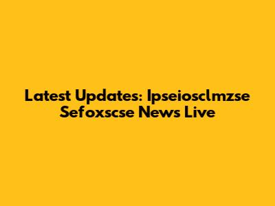 Latest Updates: Ipseiosclmzse Sefoxscse News Live