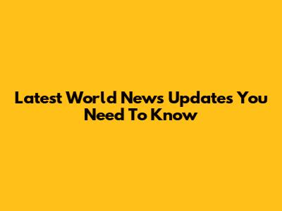 Latest World News Updates You Need To Know