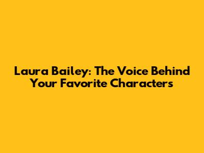Laura Bailey: The Voice Behind Your Favorite Characters