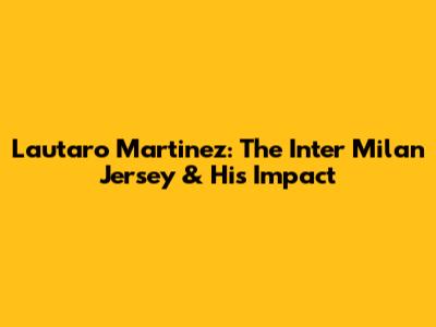 Lautaro Martinez: The Inter Milan Jersey & His Impact
