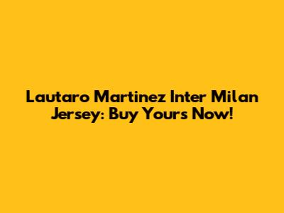 Lautaro Martinez Inter Milan Jersey: Buy Yours Now!