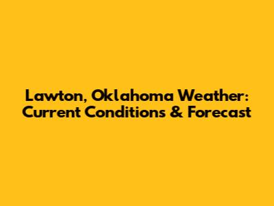 Lawton, Oklahoma Weather: Current Conditions & Forecast