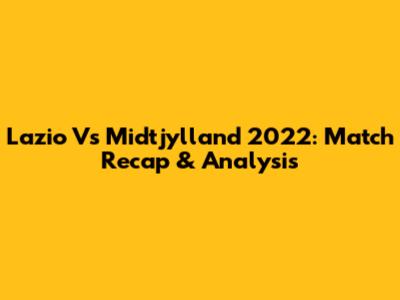 Lazio Vs Midtjylland 2022: Match Recap & Analysis