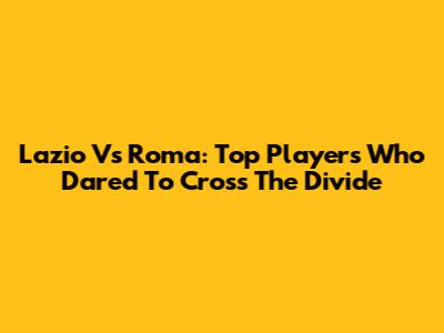 Lazio Vs Roma: Top Players Who Dared To Cross The Divide