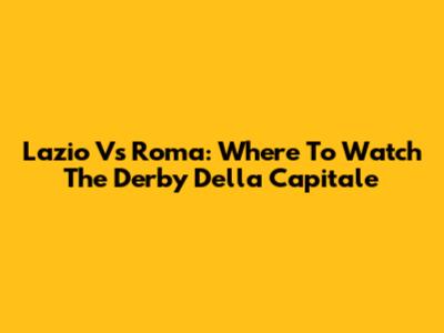 Lazio Vs Roma: Where To Watch The Derby Della Capitale