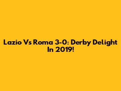Lazio Vs Roma 3-0: Derby Delight In 2019!