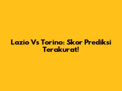 Lazio Vs Torino: Skor Prediksi Terakurat!