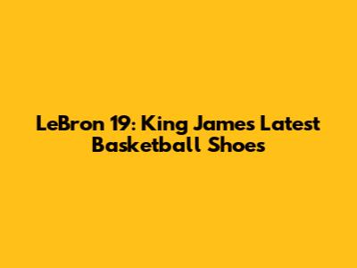 LeBron 19: King James' Latest Basketball Shoes