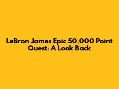 LeBron James' Epic 50,000 Point Quest: A Look Back