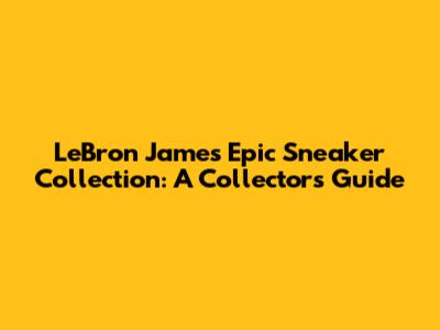 LeBron James' Epic Sneaker Collection: A Collector's Guide