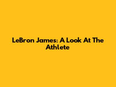 LeBron James: A Look At The Athlete