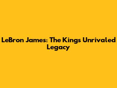 LeBron James: The King's Unrivaled Legacy