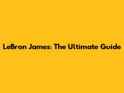 LeBron James: The Ultimate Guide
