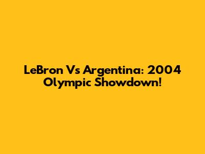 LeBron Vs Argentina: 2004 Olympic Showdown!