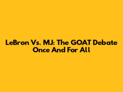 LeBron Vs. MJ: The GOAT Debate Once And For All