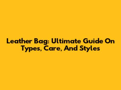 Leather Bag: Ultimate Guide On Types, Care, And Styles