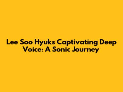 Lee Soo Hyuk's Captivating Deep Voice: A Sonic Journey