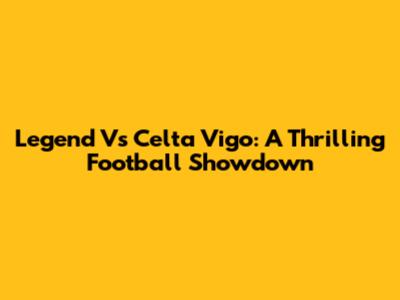 Legend Vs Celta Vigo: A Thrilling Football Showdown