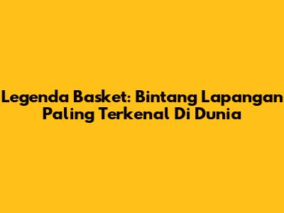 Legenda Basket: Bintang Lapangan Paling Terkenal Di Dunia