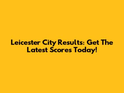 Leicester City Results: Get The Latest Scores Today!